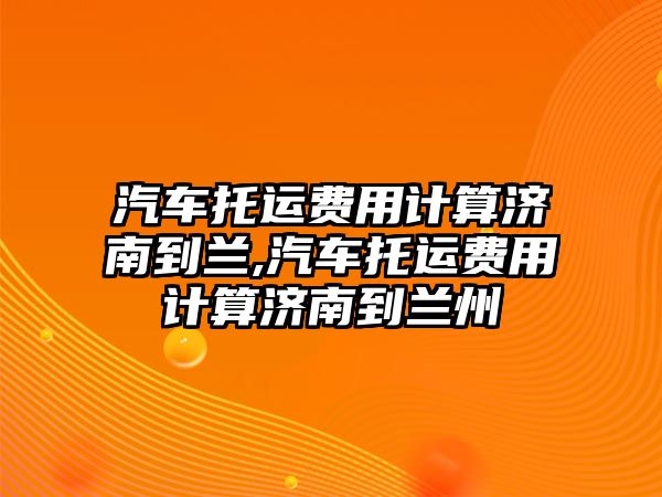 汽車托運費用計算濟南到蘭,汽車托運費用計算濟南到蘭州