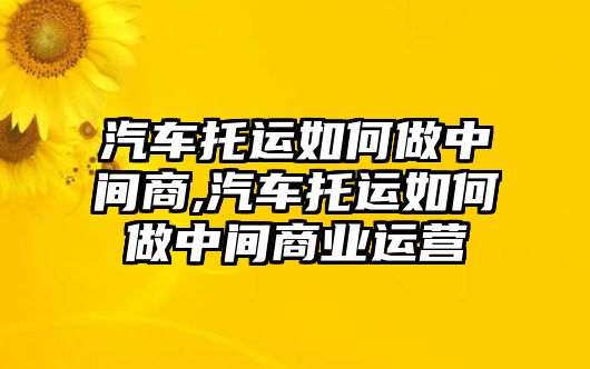 汽車托運(yùn)如何做中間商,汽車托運(yùn)如何做中間商業(yè)運(yùn)營(yíng)