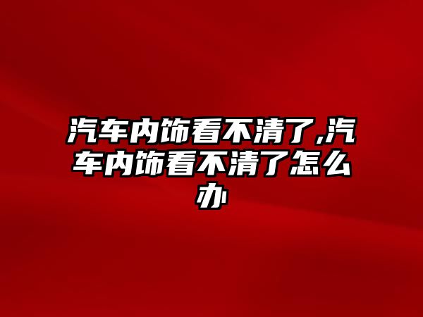 汽車內(nèi)飾看不清了,汽車內(nèi)飾看不清了怎么辦