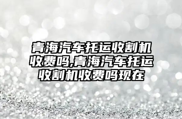 青海汽車托運收割機收費嗎,青海汽車托運收割機收費嗎現(xiàn)在