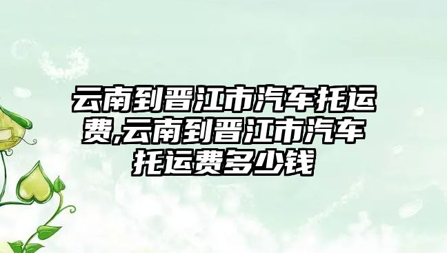 云南到晉江市汽車托運(yùn)費(fèi),云南到晉江市汽車托運(yùn)費(fèi)多少錢