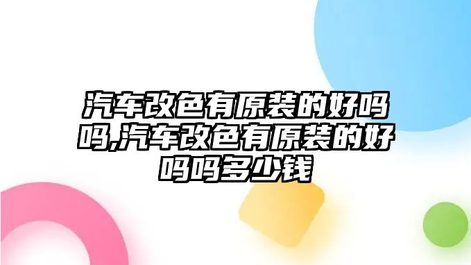 汽車改色有原裝的好嗎嗎,汽車改色有原裝的好嗎嗎多少錢