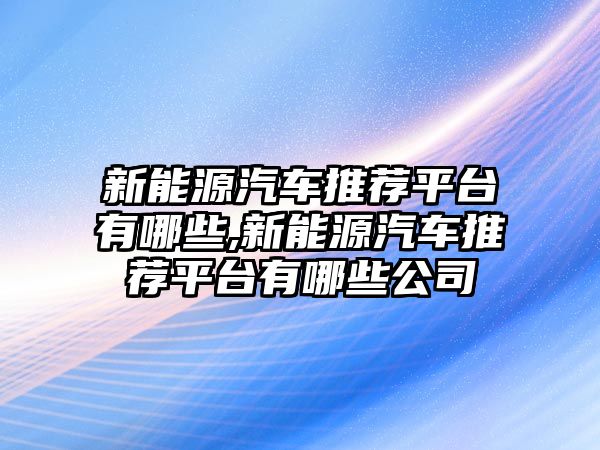 新能源汽車推薦平臺有哪些,新能源汽車推薦平臺有哪些公司