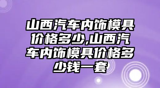 山西汽車內(nèi)飾模具價格多少,山西汽車內(nèi)飾模具價格多少錢一套