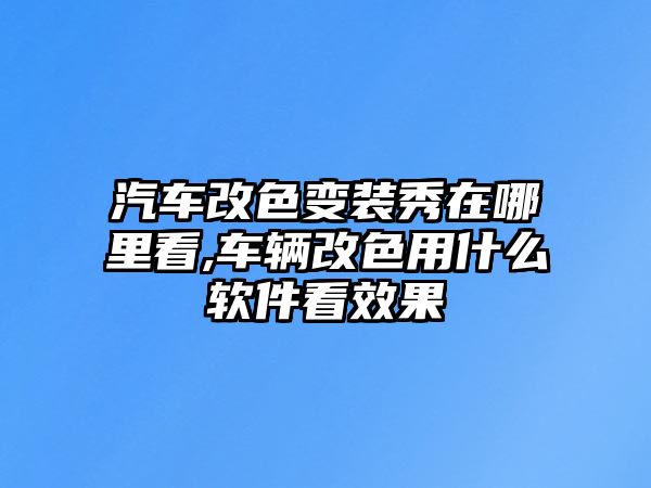 汽車改色變裝秀在哪里看,車輛改色用什么軟件看效果