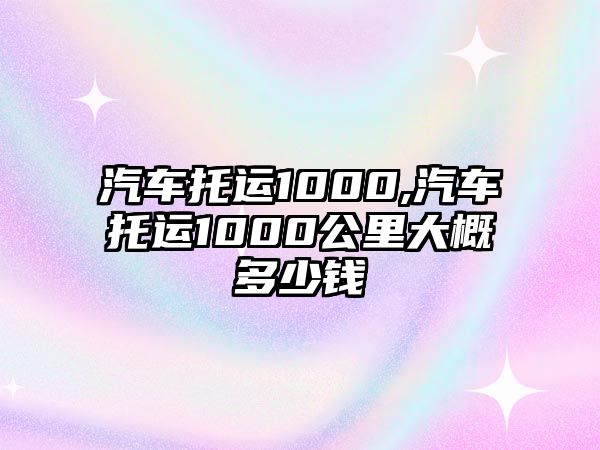 汽車托運(yùn)1000,汽車托運(yùn)1000公里大概多少錢