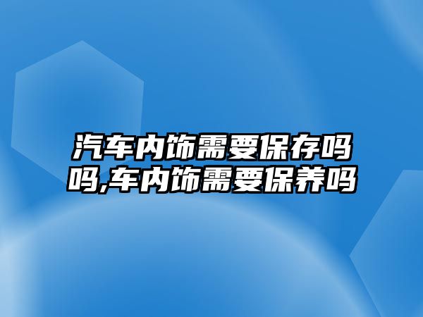 汽車內(nèi)飾需要保存嗎嗎,車內(nèi)飾需要保養(yǎng)嗎