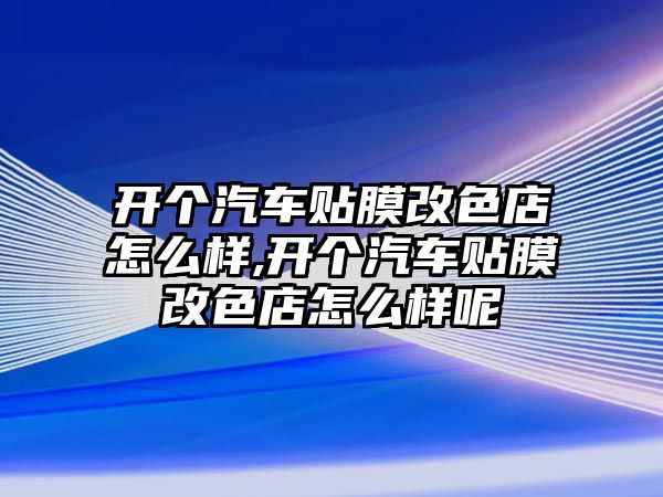 開個汽車貼膜改色店怎么樣,開個汽車貼膜改色店怎么樣呢