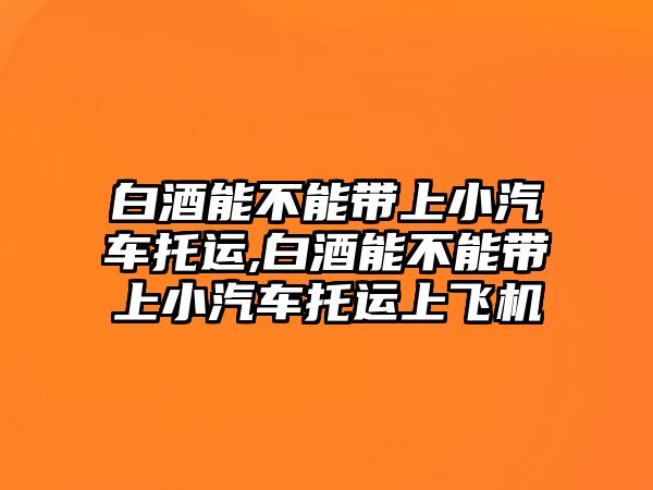 白酒能不能帶上小汽車托運,白酒能不能帶上小汽車托運上飛機(jī)