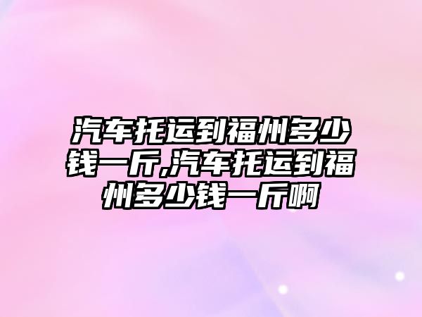 汽車托運(yùn)到福州多少錢一斤,汽車托運(yùn)到福州多少錢一斤啊