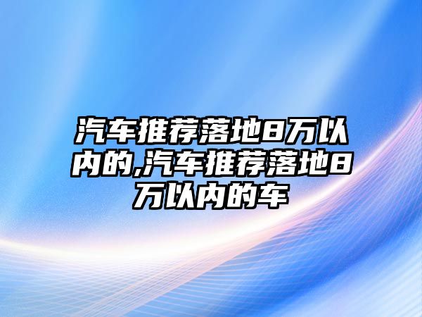 汽車推薦落地8萬以內(nèi)的,汽車推薦落地8萬以內(nèi)的車