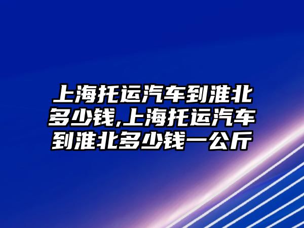 上海托運(yùn)汽車到淮北多少錢(qián),上海托運(yùn)汽車到淮北多少錢(qián)一公斤