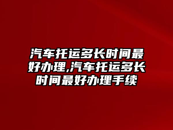 汽車托運多長時間最好辦理,汽車托運多長時間最好辦理手續(xù)