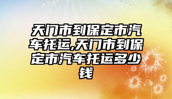 天門市到保定市汽車托運,天門市到保定市汽車托運多少錢