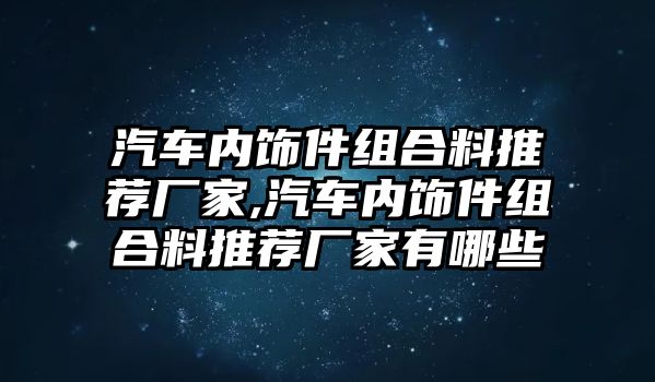 汽車內(nèi)飾件組合料推薦廠家,汽車內(nèi)飾件組合料推薦廠家有哪些