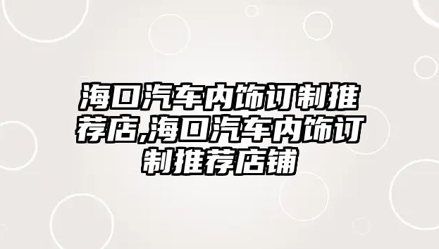 ?？谄噧?nèi)飾訂制推薦店,海口汽車內(nèi)飾訂制推薦店鋪