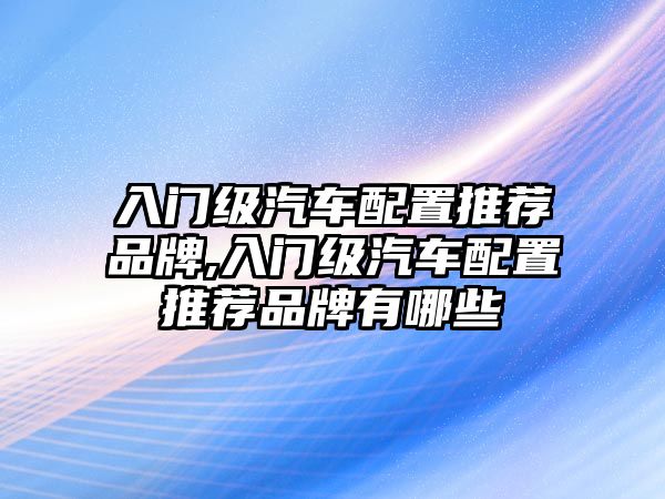 入門級汽車配置推薦品牌,入門級汽車配置推薦品牌有哪些