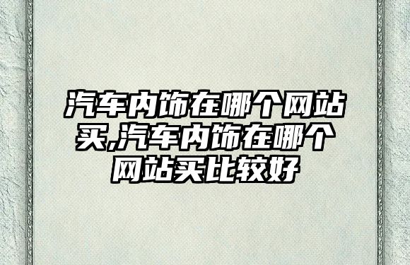 汽車內(nèi)飾在哪個網(wǎng)站買,汽車內(nèi)飾在哪個網(wǎng)站買比較好