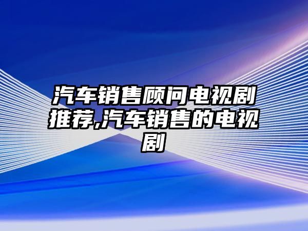 汽車銷售顧問(wèn)電視劇推薦,汽車銷售的電視劇