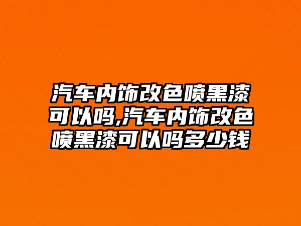 汽車內(nèi)飾改色噴黑漆可以嗎,汽車內(nèi)飾改色噴黑漆可以嗎多少錢