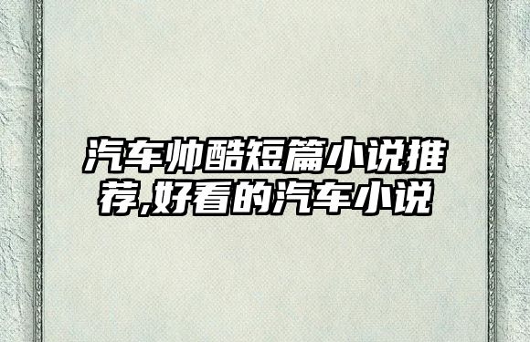 汽車帥酷短篇小說(shuō)推薦,好看的汽車小說(shuō)