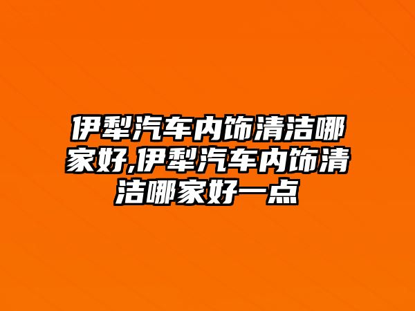 伊犁汽車內(nèi)飾清潔哪家好,伊犁汽車內(nèi)飾清潔哪家好一點(diǎn)