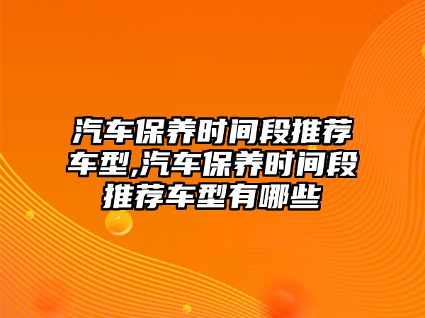 汽車保養(yǎng)時間段推薦車型,汽車保養(yǎng)時間段推薦車型有哪些