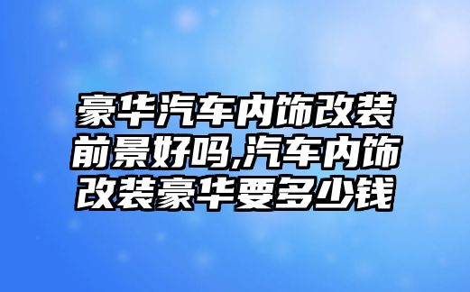 豪華汽車內(nèi)飾改裝前景好嗎,汽車內(nèi)飾改裝豪華要多少錢