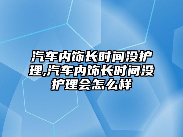 汽車內(nèi)飾長時間沒護(hù)理,汽車內(nèi)飾長時間沒護(hù)理會怎么樣