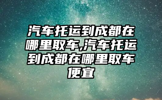 汽車托運(yùn)到成都在哪里取車,汽車托運(yùn)到成都在哪里取車便宜