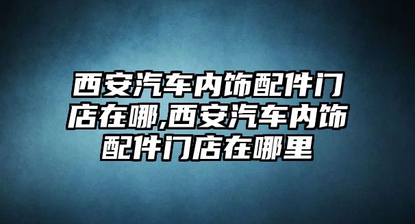 西安汽車內(nèi)飾配件門店在哪,西安汽車內(nèi)飾配件門店在哪里