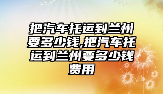 把汽車托運到蘭州要多少錢,把汽車托運到蘭州要多少錢費用