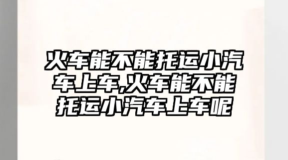 火車能不能托運(yùn)小汽車上車,火車能不能托運(yùn)小汽車上車呢