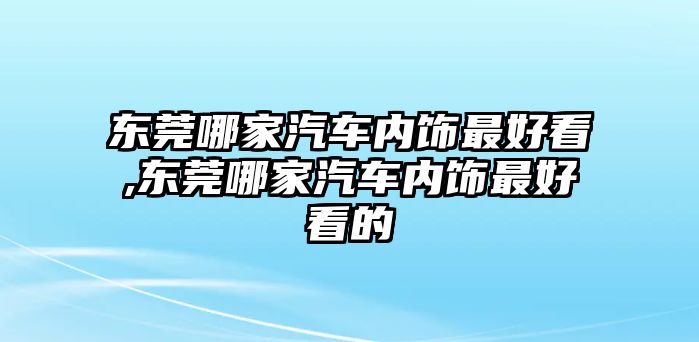 東莞哪家汽車內(nèi)飾最好看,東莞哪家汽車內(nèi)飾最好看的