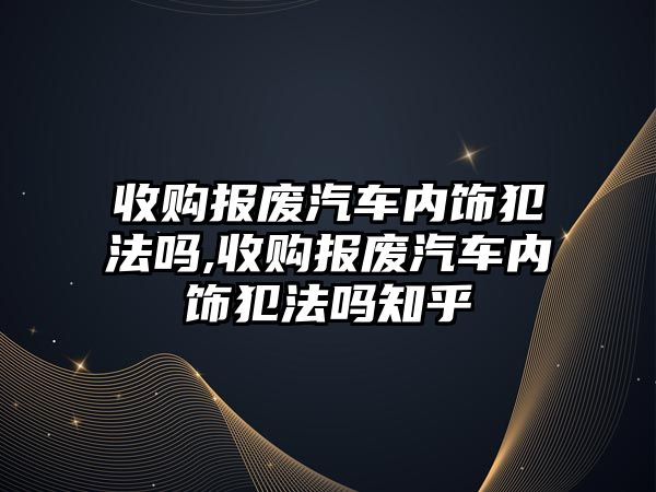 收購報廢汽車內(nèi)飾犯法嗎,收購報廢汽車內(nèi)飾犯法嗎知乎