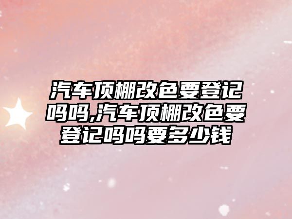 汽車頂棚改色要登記嗎嗎,汽車頂棚改色要登記嗎嗎要多少錢