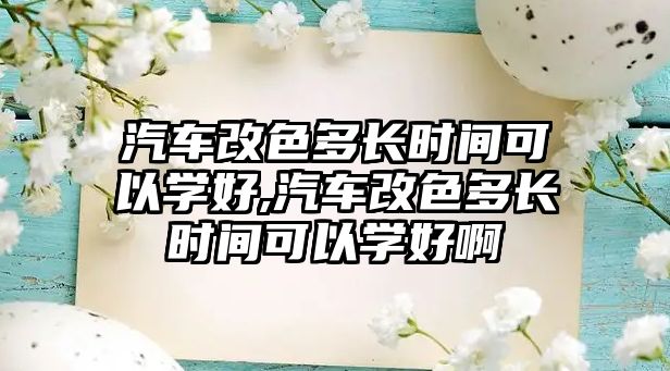 汽車改色多長時間可以學(xué)好,汽車改色多長時間可以學(xué)好啊