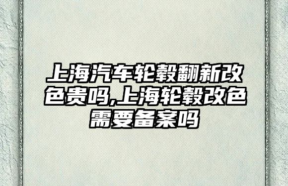 上海汽車輪轂翻新改色貴嗎,上海輪轂改色需要備案嗎