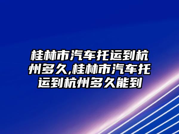 桂林市汽車托運到杭州多久,桂林市汽車托運到杭州多久能到