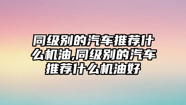 同級別的汽車推薦什么機(jī)油,同級別的汽車推薦什么機(jī)油好