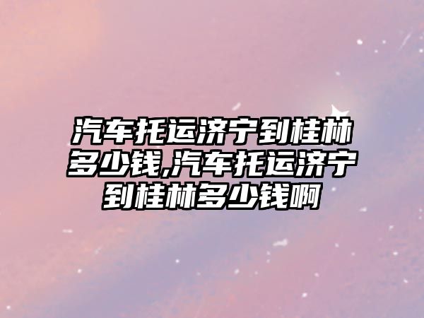 汽車托運濟寧到桂林多少錢,汽車托運濟寧到桂林多少錢啊