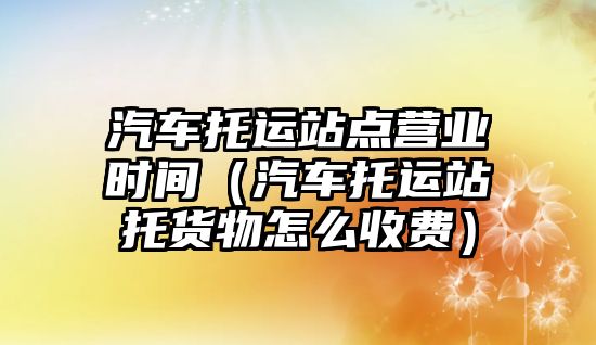 汽車托運站點營業(yè)時間（汽車托運站托貨物怎么收費）