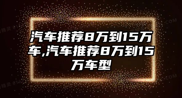 汽車(chē)推薦8萬(wàn)到15萬(wàn)車(chē),汽車(chē)推薦8萬(wàn)到15萬(wàn)車(chē)型