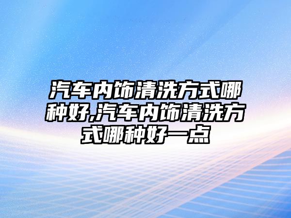 汽車內(nèi)飾清洗方式哪種好,汽車內(nèi)飾清洗方式哪種好一點