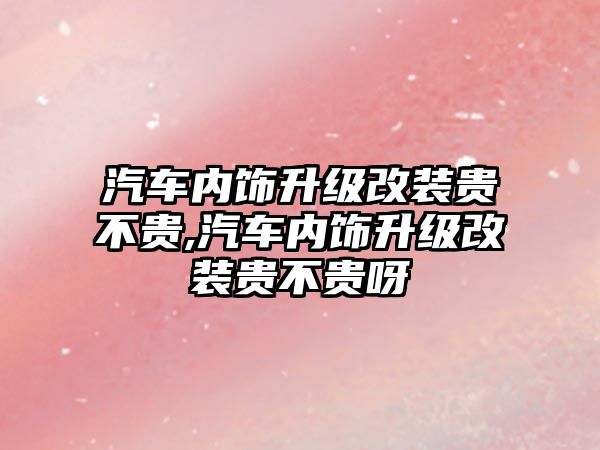 汽車內(nèi)飾升級改裝貴不貴,汽車內(nèi)飾升級改裝貴不貴呀