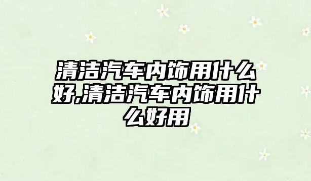 清潔汽車內(nèi)飾用什么好,清潔汽車內(nèi)飾用什么好用