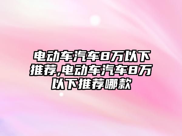 電動車汽車8萬以下推薦,電動車汽車8萬以下推薦哪款