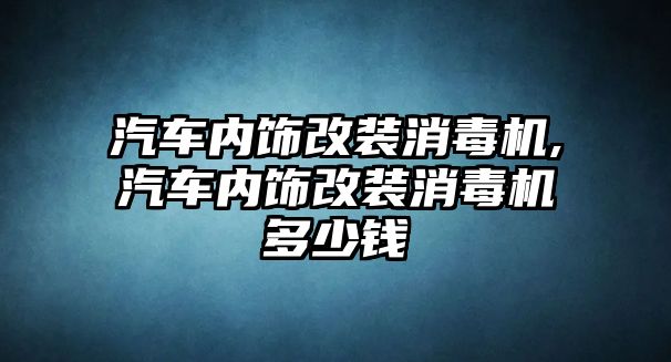 汽車內(nèi)飾改裝消毒機(jī),汽車內(nèi)飾改裝消毒機(jī)多少錢