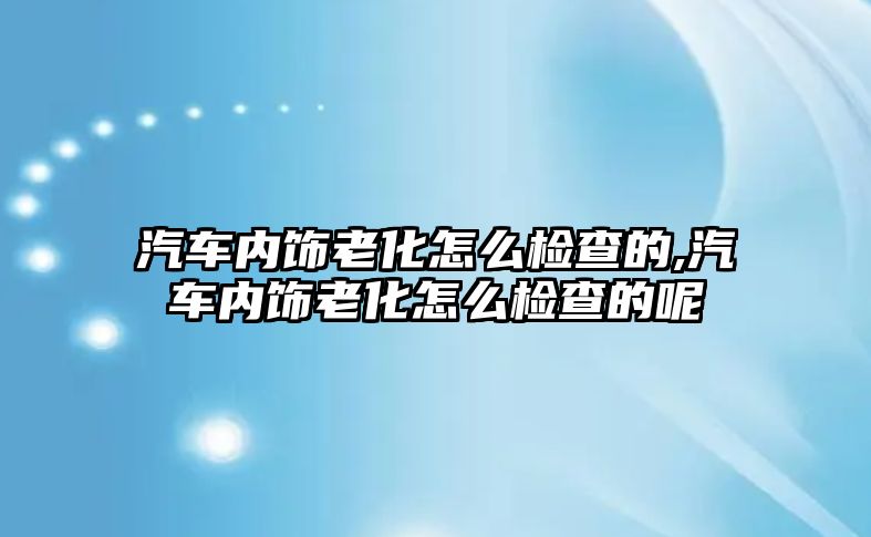 汽車內(nèi)飾老化怎么檢查的,汽車內(nèi)飾老化怎么檢查的呢