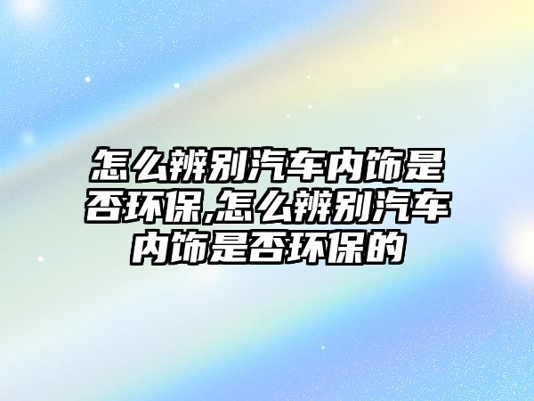 怎么辨別汽車內(nèi)飾是否環(huán)保,怎么辨別汽車內(nèi)飾是否環(huán)保的